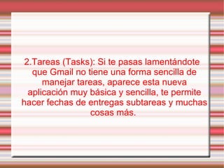 2.Tareas (Tasks): Si te pasas lamentándote que Gmail no tiene una forma sencilla de manejar tareas, aparece esta nueva aplicación muy básica y sencilla, te permite hacer fechas de entregas subtareas y muchas cosas más.  