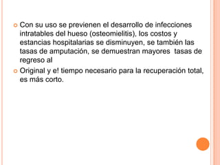  Con su uso se previenen el desarrollo de infecciones
intratables del hueso (osteomielitis), los costos y
estancias hospitalarias se disminuyen, se también las
tasas de amputación, se demuestran mayores tasas de
regreso al
 Original y e! tiempo necesario para la recuperación total,
es más corto.
 