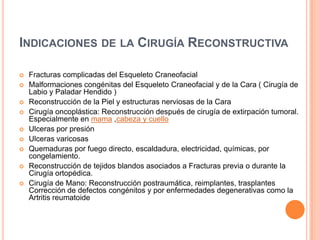 INDICACIONES DE LA CIRUGÍA RECONSTRUCTIVA
 Fracturas complicadas del Esqueleto Craneofacial
 Malformaciones congénitas del Esqueleto Craneofacial y de la Cara ( Cirugía de
Labio y Paladar Hendido )
 Reconstrucción de la Piel y estructuras nerviosas de la Cara
 Cirugía oncoplástica: Reconstrucción después de cirugía de extirpación tumoral.
Especialmente en mama ,cabeza y cuello
 Ulceras por presión
 Ulceras varicosas
 Quemaduras por fuego directo, escaldadura, electricidad, químicas, por
congelamiento.
 Reconstrucción de tejidos blandos asociados a Fracturas previa o durante la
Cirugía ortopédica.
 Cirugía de Mano: Reconstrucción postraumática, reimplantes, trasplantes
Corrección de defectos congénitos y por enfermedades degenerativas como la
Artritis reumatoide
 