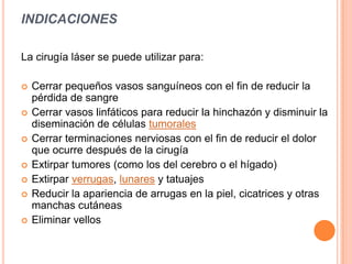 INDICACIONES
La cirugía láser se puede utilizar para:
 Cerrar pequeños vasos sanguíneos con el fin de reducir la
pérdida de sangre
 Cerrar vasos linfáticos para reducir la hinchazón y disminuir la
diseminación de células tumorales
 Cerrar terminaciones nerviosas con el fin de reducir el dolor
que ocurre después de la cirugía
 Extirpar tumores (como los del cerebro o el hígado)
 Extirpar verrugas, lunares y tatuajes
 Reducir la apariencia de arrugas en la piel, cicatrices y otras
manchas cutáneas
 Eliminar vellos
 