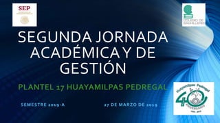 SEGUNDA JORNADA
ACADÉMICAY DE
GESTIÓN
PLANTEL 17 HUAYAMILPAS PEDREGAL
SEMESTRE 2019-A 27 DE MARZO DE 2019
 
