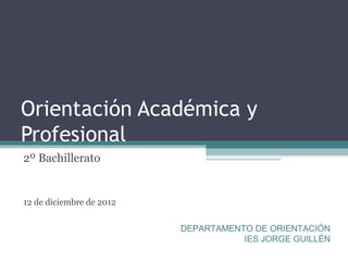 Orientación Académica y
Profesional
2º Bachillerato


12 de diciembre de 2012


                          DEPARTAMENTO DE ORIENTACIÓN
                                     IES JORGE GUILLÉN
 
