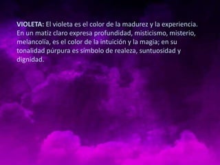 VIOLETA: El violeta es el color de la madurez y la experiencia.
En un matiz claro expresa profundidad, misticismo, misterio,
melancolía, es el color de la intuición y la magia; en su
tonalidad púrpura es símbolo de realeza, suntuosidad y
dignidad.
 