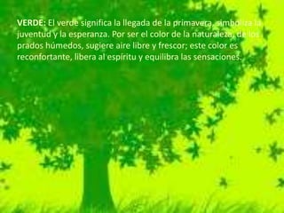 VERDE: El verde significa la llegada de la primavera, simboliza la
juventud y la esperanza. Por ser el color de la naturaleza, de los
prados húmedos, sugiere aire libre y frescor; este color es
reconfortante, libera al espíritu y equilibra las sensaciones.
 
