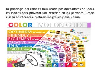 La psicología del color es muy usada por diseñadores de todas
las índoles para provocar una reacción en las personas. Desde
diseño de interiores, hasta diseño grafico y públicitário.
 