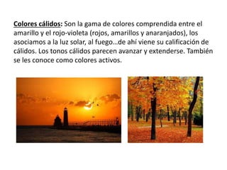 Colores cálidos: Son la gama de colores comprendida entre el
amarillo y el rojo-violeta (rojos, amarillos y anaranjados), los
asociamos a la luz solar, al fuego…de ahí viene su calificación de
cálidos. Los tonos cálidos parecen avanzar y extenderse. También
se les conoce como colores activos.
 