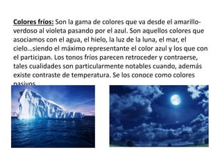 Colores fríos: Son la gama de colores que va desde el amarillo-
verdoso al violeta pasando por el azul. Son aquellos colores que
asociamos con el agua, el hielo, la luz de la luna, el mar, el
cielo…siendo el máximo representante el color azul y los que con
el participan. Los tonos fríos parecen retroceder y contraerse,
tales cualidades son particularmente notables cuando, además
existe contraste de temperatura. Se los conoce como colores
pasivos.
 