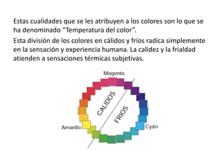Estas cualidades que se les atribuyen a los colores son lo que se
ha denominado “Temperatura del color”.
Esta división de los colores en cálidos y fríos radica simplemente
en la sensación y experiencia humana. La calidez y la frialdad
atienden a sensaciones térmicas subjetivas.
 