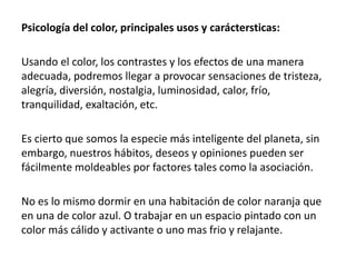 Psicología del color, principales usos y caráctersticas:
Usando el color, los contrastes y los efectos de una manera
adecuada, podremos llegar a provocar sensaciones de tristeza,
alegría, diversión, nostalgia, luminosidad, calor, frío,
tranquilidad, exaltación, etc.
Es cierto que somos la especie más inteligente del planeta, sin
embargo, nuestros hábitos, deseos y opiniones pueden ser
fácilmente moldeables por factores tales como la asociación.
No es lo mismo dormir en una habitación de color naranja que
en una de color azul. O trabajar en un espacio pintado con un
color más cálido y activante o uno mas frio y relajante.
 