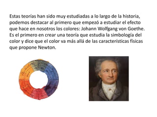 Estas teorías han sido muy estudiadas a lo largo de la historia,
podemos destacar al primero que empezó a estudiar el efecto
que hace en nosotros los colores: Johann Wolfgang von Goethe.
Es el primero en crear una teoría que estudia la simbología del
color y dice que el color va más allá de las características físicas
que propone Newton.
 