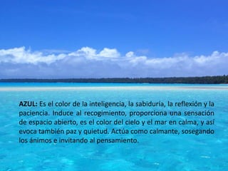 AZUL: Es el color de la inteligencia, la sabiduría, la reflexión y la
paciencia. Induce al recogimiento, proporciona una sensación
de espacio abierto, es el color del cielo y el mar en calma, y así
evoca también paz y quietud. Actúa como calmante, sosegando
los ánimos e invitando al pensamiento.
 