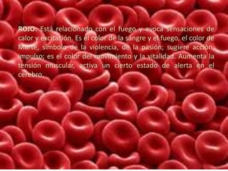 ROJO: Está relacionado con el fuego y evoca sensaciones de
calor y excitación. Es el color de la sangre y el fuego, el color de
Marte, símbolo de la violencia, de la pasión; sugiere acción,
impulso; es el color del movimiento y la vitalidad. Aumenta la
tensión muscular, activa un cierto estado de alerta en el
cerebro.
 