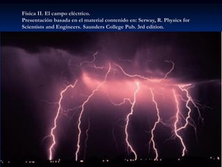 Física II. El campo eléctrico.
Presentación basada en el material contenido en: Serway, R. Physics for
Scientists and Engineers. Saunders College Pub. 3rd edition.
 