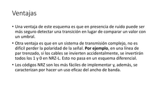 Ventajas 
•Una ventaja de este esquema es que en presencia de ruido puede ser más seguro detectar una transición en lugar de comparar un valor con un umbral. 
•Otra ventaja es que en un sistema de transmisión complejo, no es difícil perder la polaridad de la señal. Por ejemplo, en una línea de par trenzado, si los cables se invierten accidentalmente, se invertirán todos los 1 y 0 en NRZ-L. Esto no pasa en un esquema diferencial. 
•Los códigos NRZ son los más fáciles de implementar y, además, se caracterizan por hacer un uso eficaz del ancho de banda.  