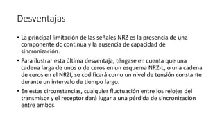 Desventajas 
•La principal limitación de las señales NRZ es la presencia de una componente dc continua y la ausencia de capacidad de sincronización. 
•Para ilustrar esta última desventaja, téngase en cuenta que una cadena larga de unos o de ceros en un esquema NRZ-L, o una cadena de ceros en el NRZI, se codificará como un nivel de tensión constante durante un intervalo de tiempo largo. 
•En estas circunstancias, cualquier fluctuación entre los relojes del transmisor y el receptor dará lugar a una pérdida de sincronización entre ambos.  
