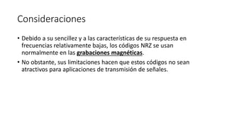 Consideraciones 
•Debido a su sencillez y a las características de su respuesta en frecuencias relativamente bajas, los códigos NRZ se usan normalmente en las grabaciones magnéticas. 
•No obstante, sus limitaciones hacen que estos códigos no sean atractivos para aplicaciones de transmisión de señales.  