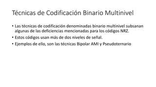 Técnicas de Codificación Binario Multinivel 
•Las técnicas de codificación denominadas binario multinivel subsanan algunas de las deficiencias mencionadas para los códigos NRZ. 
•Estos códigos usan más de dos niveles de señal. 
•Ejemplos de ello, son las técnicas Bipolar AMI y Pseudoternario  