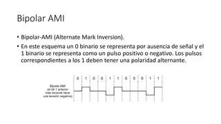 Bipolar AMI 
•Bipolar-AMI (AlternateMark Inversion). 
•En este esquema un 0 binario se representa por ausencia de señal y el 1 binario se representa como un pulso positivo o negativo. Los pulsos correspondientes a los 1 deben tener una polaridad alternante.  
