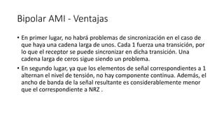 Bipolar AMI -Ventajas 
•En primer lugar, no habrá problemas de sincronización en el caso de que haya una cadena larga de unos. Cada 1 fuerza una transición, por lo que el receptor se puede sincronizar en dicha transición. Una cadena larga de ceros sigue siendo un problema. 
•En segundo lugar, ya que los elementos de señal correspondientes a 1 alternan el nivel de tensión, no hay componente continua. Además, el ancho de banda de la señal resultante es considerablemente menor que el correspondiente a NRZ .  