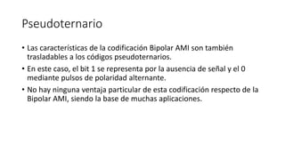 Pseudoternario 
•Las características de la codificación Bipolar AMI son también trasladables a los códigos pseudoternarios. 
•En este caso, el bit 1 se representa por la ausencia de señal y el 0 mediante pulsos de polaridad alternante. 
•No hay ninguna ventaja particular de esta codificación respecto de la Bipolar AMI, siendo la base de muchas aplicaciones.  