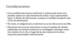 Consideraciones 
•Con la codificación binaria multinivel, la señal puede tomar tres posibles valores en cada elemento de señal, lo que representaría log23 =1,58 bits de información, aunque en realidad transporta sólo un bit de información. 
•Por tanto, el código binario multinivel no es tan eficaz como los NRZ. 
•Otra forma de enunciar este hecho es que el receptor de señales codificadas con binario multinivel se ve obligado a distinguir entre tres niveles (+A,-A, 0), en lugar de los dos niveles de los otros esquemas presentados anteriormente.  
