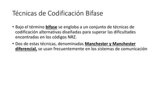 Técnicas de Codificación Bifase 
•Bajo el término bifasese engloba a un conjunto de técnicas de codificación alternativas diseñadas para superar las dificultades encontradas en los códigos NRZ. 
•Dos de estas técnicas, denominadas Manchester y Manchester diferencial,se usan frecuentemente en los sistemas de comunicación  
