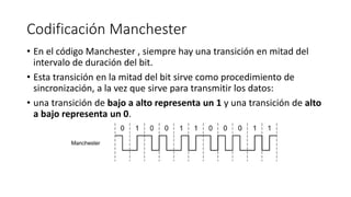 Codificación Manchester 
•En el código Manchester , siempre hay una transición en mitad del intervalo de duración del bit. 
•Esta transición en la mitad del bit sirve como procedimiento de sincronización, a la vez que sirve para transmitir los datos: 
•una transición de bajo a alto representa un 1 y una transición de alto a bajo representa un 0.  