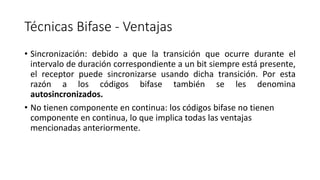 Técnicas Bifase-Ventajas 
•Sincronización:debidoaquelatransiciónqueocurreduranteelintervalodeduracióncorrespondienteaunbitsiempreestápresente, elreceptorpuedesincronizarseusandodichatransición.Porestarazónaloscódigosbifasetambiénselesdenominaautosincronizados. 
•No tienen componente en continua: los códigos bifaseno tienen componente en continua, lo que implica todas las ventajas mencionadas anteriormente.  
