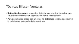 Técnicas Bifase-Ventajas 
•Detección de errores: se pueden detectar errores si se descubre una ausencia de la transición esperada en mitad del intervalo. 
•Para que el ruido produjera un error no detectado tendría que invertir la señal antes y después de la transición.  