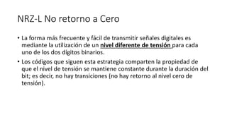 NRZ-L No retorno a Cero 
•La forma más frecuente y fácil de transmitir señales digitales es mediante la utilización de un nivel diferente de tensión para cada uno de los dos dígitos binarios. 
•Los códigos que siguen esta estrategia comparten la propiedad de que el nivel de tensión se mantiene constante durante la duración del bit; es decir, no hay transiciones (no hay retorno al nivel cero de tensión).  
