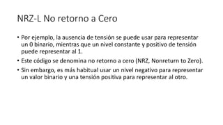 NRZ-L No retorno a Cero 
•Por ejemplo, la ausencia de tensión se puede usar para representar un 0 binario, mientras que un nivel constante y positivo de tensión puede representar al 1. 
•Este código se denomina no retorno a cero (NRZ, Nonreturnto Zero). 
•Sin embargo, es más habitual usar un nivel negativo para representar un valor binario y una tensión positiva para representar al otro.  