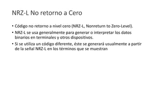 NRZ-L No retorno a Cero 
•Código no retorno a nivel cero (NRZ-L, Nonreturnto Zero-Level). 
•NRZ-L se usa generalmente para generar o interpretar los datos binarios en terminales y otros dispositivos. 
•Si se utiliza un código diferente, éste se generará usualmente a partir de la señal NRZ-L en los términos que se muestran  