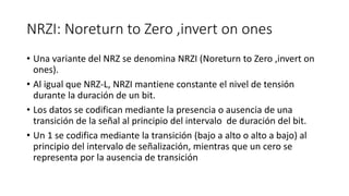 NRZI: Noreturnto Zero ,invertonones 
•Una variante del NRZ se denomina NRZI (Noreturnto Zero ,invertonones). 
•Al igual que NRZ-L, NRZI mantiene constante el nivel de tensión durante la duración de un bit. 
•Los datos se codifican mediante la presencia o ausencia de una transición de la señal al principio del intervalo de duración del bit. 
•Un 1 se codifica mediante la transición (bajo a alto o alto a bajo) al principio del intervalo de señalización, mientras que un cero se representa por la ausencia de transición  