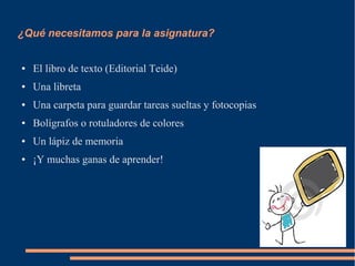 ¿Qué necesitamos para la asignatura?


●   El libro de texto (Editorial Teide)
●   Una libreta
●   Una carpeta para guardar tareas sueltas y fotocopias
●   Bolígrafos o rotuladores de colores
●   Un lápiz de memoria
●   ¡Y muchas ganas de aprender!
 