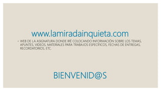 www.lamiradainquieta.com
◦ WEB DE LA ASIGNATURA DONDE IRÉ COLOCANDO INFORMACIÓN SOBRE LOS TEMAS,
APUNTES, VIDEOS, MATERIALES PARA TRABAJOS ESPECÍFICOS, FECHAS DE ENTREGAS,
RECORDATORIOS, ETC.
BIENVENID@S
 