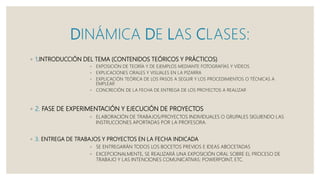 DINÁMICA DE LAS CLASES:
◦ 1.INTRODUCCIÓN DEL TEMA (CONTENIDOS TEÓRICOS Y PRÁCTICOS)
◦ EXPOSICIÓN DE TEORÍA Y DE EJEMPLOS MEDIANTE FOTOGRAFÍAS Y VÍDEOS
◦ EXPLICACIONES ORALES Y VISUALES EN LA PIZARRA
◦ EXPLICACIÓN TEÓRICA DE LOS PASOS A SEGUIR Y LOS PROCEDIMIENTOS O TÉCNICAS A
EMPLEAR
◦ CONCRECIÓN DE LA FECHA DE ENTREGA DE LOS PROYECTOS A REALIZAR
◦ 2. FASE DE EXPERIMENTACIÓN Y EJECUCIÓN DE PROYECTOS
◦ ELABORACIÓN DE TRABAJOS/PROYECTOS INDIVIDUALES O GRUPALES SIGUIENDO LAS
INSTRUCCIONES APORTADAS POR LA PROFESORA.
◦ 3. ENTREGA DE TRABAJOS Y PROYECTOS EN LA FECHA INDICADA
◦ SE ENTREGARÁN TODOS LOS BOCETOS PREVIOS E IDEAS ABOCETADAS
◦ EXCEPCIONALMENTE, SE REALIZARÁ UNA EXPOSICIÓN ORAL SOBRE EL PROCESO DE
TRABAJO Y LAS INTENCIONES COMUNICATIVAS: POWERPOINT, ETC.
 