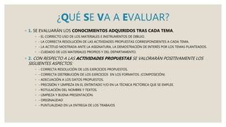 ¿QUÉ SE VA A EVALUAR?
◦ 1. SE EVALUARÁN LOS CONOCIMIENTOS ADQUIRIDOS TRAS CADA TEMA.
◦ - EL CORRECTO USO DE LOS MATERIALES E INSTRUMENTOS DE DIBUJO.
◦ - LA CORRECTA RESOLUCIÓN DE LAS ACTIVIDADES PROPUESTAS CORRESPONDIENTES A CADA TEMA.
◦ - LA ACTITUD MOSTRADA ANTE LA ASIGNATURA, LA DEMOSTRACIÓN DE INTERÉS POR LOS TEMAS PLANTEADOS.
◦ - CUIDADO DE LOS MATERIALES PROPIOS Y DEL DEPARTAMENTO.
◦ 2. CON RESPECTO A LAS ACTIVIDADES PROPUESTAS SE VALORARÁN POSITIVAMENTE LOS
SIGUIENTES ASPECTOS:
◦ - CORRECTA RESOLUCIÓN DE LOS EJERCICIOS PROPUESTOS.
◦ - CORRECTA DISTRIBUCIÓN DE LOS EJERCICIOS EN LOS FORMATOS. (COMPOSICIÓN)
◦ - ADECUACIÓN A LOS DATOS PROPUESTOS.
◦ - PRECISIÓN Y LIMPIEZA EN EL ENTINTADO Y/O EN LA TÉCNICA PICTÓRICA QUE SE EMPLEE.
◦ - ROTULACIÓN DEL NOMBRE Y TEXTOS.
◦ - LIMPIEZA Y BUENA PRESENTACIÓN.
◦ - ORIGINALIDAD
◦ - PUNTUALIDAD EN LA ENTREGA DE LOS TRABAJOS
 