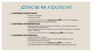 ¿CÓMO SE VA A CALIFICAR?
◦ 1. CONTENIDOS CONCEPTUALES:
◦ CONTROLES Y EXÁMENES
◦ CUADERNO DE CLASE
◦ “Los contenidos conceptuales serán calificados con el 30% de la nota global. Exámenes y
cuaderno, se medirán con el mismo porcentaje 15%.”
◦ 2. CONTENIDOS PROCEDIMENTALES:
◦ SERÁN EVALUADOS A PARTIR DEL MANEJO DE MATERIALES Y LAS DISTINTAS FUENTES DE
INFORMACIÓN EN CADA PROPUESTA.
◦ AQUELLOS TRABAJOS QUE NO SE HAYAN HECHO MAYORMENTE EN CLASE, NO SE ADMITIRÁN
PARA SU CORRECCIÓN
◦ “Los contenidos procedimentales serán calificados con el 50% de la nota global”
◦ 3. CONTENIDOS ACTITUDINALES:
◦ FALTA DE MATERIALES Y CUIDADO
◦ PUNTUALIDAD EN LA ENTREGA DE TRABAJOS Y BUENA PRESENTACIÓN DE ÉSTOS
◦ FALTAS INJUSTIFICADAS DE ASISTENCIA
◦ “Los contenidos actitudinales serán calificados con el 20% de la nota global”
◦ Los trabajos entregados fuera de plazo, serán penalizados al reducir la nota máxima al 5
 