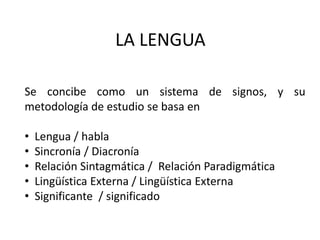 LA LENGUA
Se concibe como un sistema de signos, y su
metodología de estudio se basa en
• Lengua / habla
• Sincronía / Diacronía
• Relación Sintagmática / Relación Paradigmática
• Lingüística Externa / Lingüística Externa
• Significante / significado
 