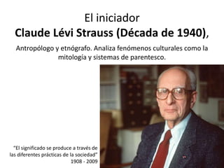 El iniciador
Claude Lévi Strauss (Década de 1940),
Antropólogo y etnógrafo. Analiza fenómenos culturales como la
mitología y sistemas de parentesco.
“El significado se produce a través de
las diferentes prácticas de la sociedad”
1908 - 2009
 