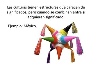 Las culturas tienen estructuras que carecen de
significados, pero cuando se combinan entre si
adquieren significado.
Ejemplo: México
 