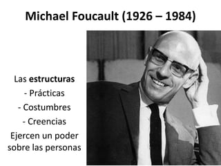 Michael Foucault (1926 – 1984)
Las estructuras
- Prácticas
- Costumbres
- Creencias
Ejercen un poder
sobre las personas
 
