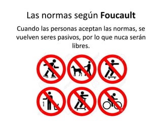 Las normas según Foucault
Cuando las personas aceptan las normas, se
vuelven seres pasivos, por lo que nuca serán
libres.
 