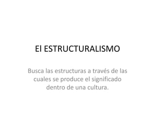 El ESTRUCTURALISMO
Busca las estructuras a través de las
cuales se produce el significado
dentro de una cultura.
 