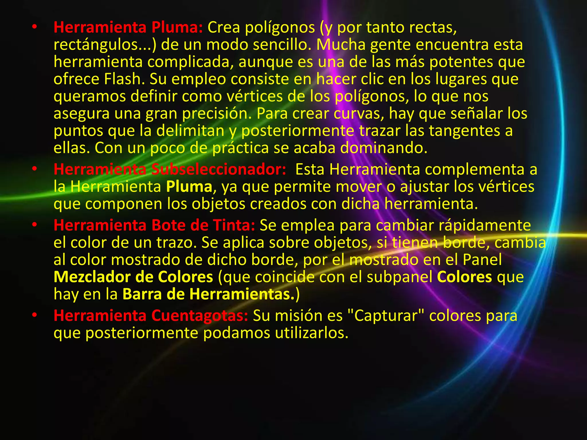 • Herramienta Pluma: Crea polígonos (y por tanto rectas,
  rectángulos...) de un modo sencillo. Mucha gente encuentra esta
  herramienta complicada, aunque es una de las más potentes que
  ofrece Flash. Su empleo consiste en hacer clic en los lugares que
  queramos definir como vértices de los polígonos, lo que nos
  asegura una gran precisión. Para crear curvas, hay que señalar los
  puntos que la delimitan y posteriormente trazar las tangentes a
  ellas. Con un poco de práctica se acaba dominando.
• Herramienta Subseleccionador: Esta Herramienta complementa a
  la Herramienta Pluma, ya que permite mover o ajustar los vértices
  que componen los objetos creados con dicha herramienta.
• Herramienta Bote de Tinta: Se emplea para cambiar rápidamente
  el color de un trazo. Se aplica sobre objetos, si tienen borde, cambia
  al color mostrado de dicho borde, por el mostrado en el Panel
  Mezclador de Colores (que coincide con el subpanel Colores que
  hay en la Barra de Herramientas.)
• Herramienta Cuentagotas: Su misión es "Capturar" colores para
  que posteriormente podamos utilizarlos.
 