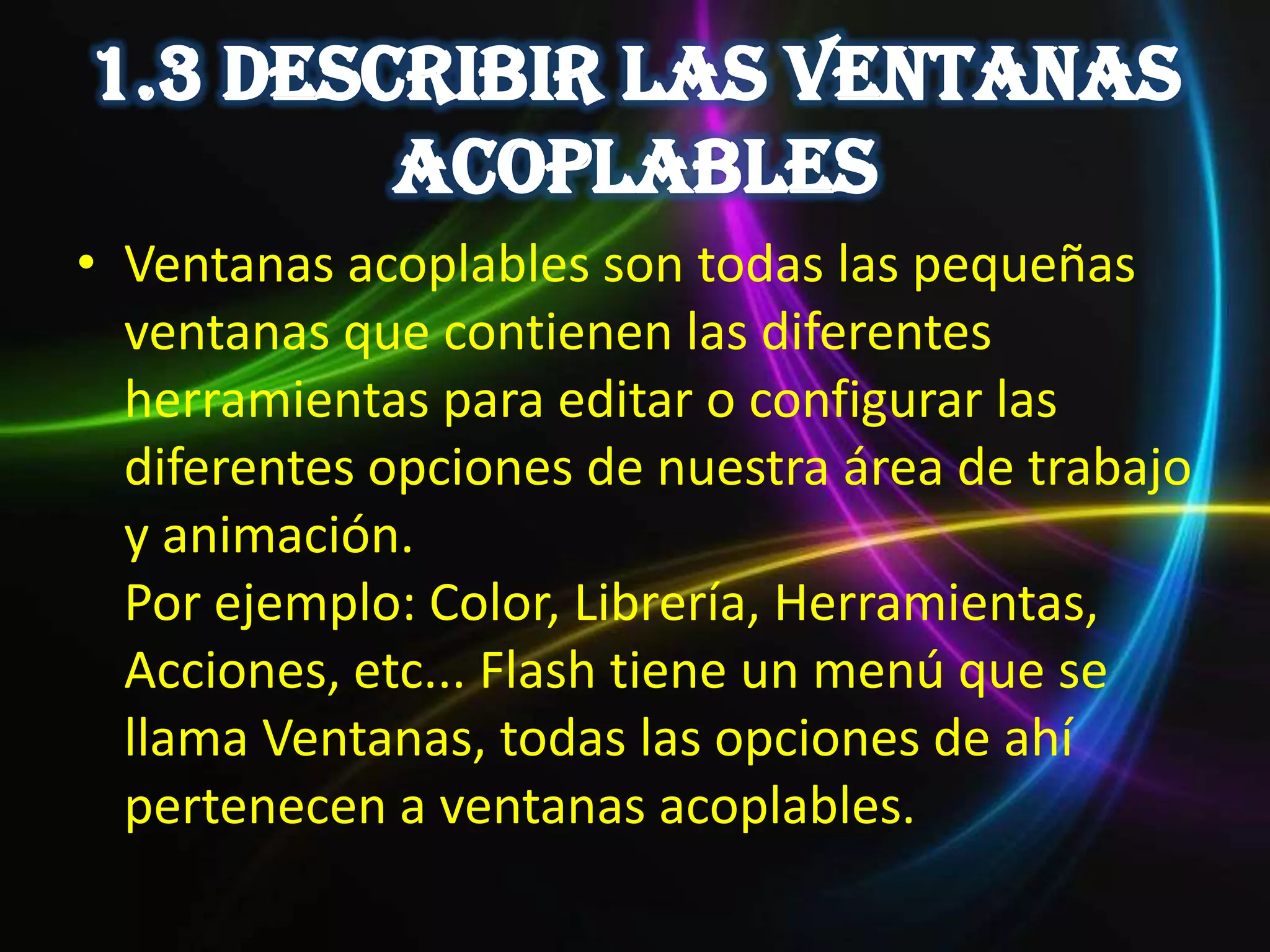 • Ventanas acoplables son todas las pequeñas
  ventanas que contienen las diferentes
  herramientas para editar o configurar las
  diferentes opciones de nuestra área de trabajo
  y animación.
  Por ejemplo: Color, Librería, Herramientas,
  Acciones, etc... Flash tiene un menú que se
  llama Ventanas, todas las opciones de ahí
  pertenecen a ventanas acoplables.
 