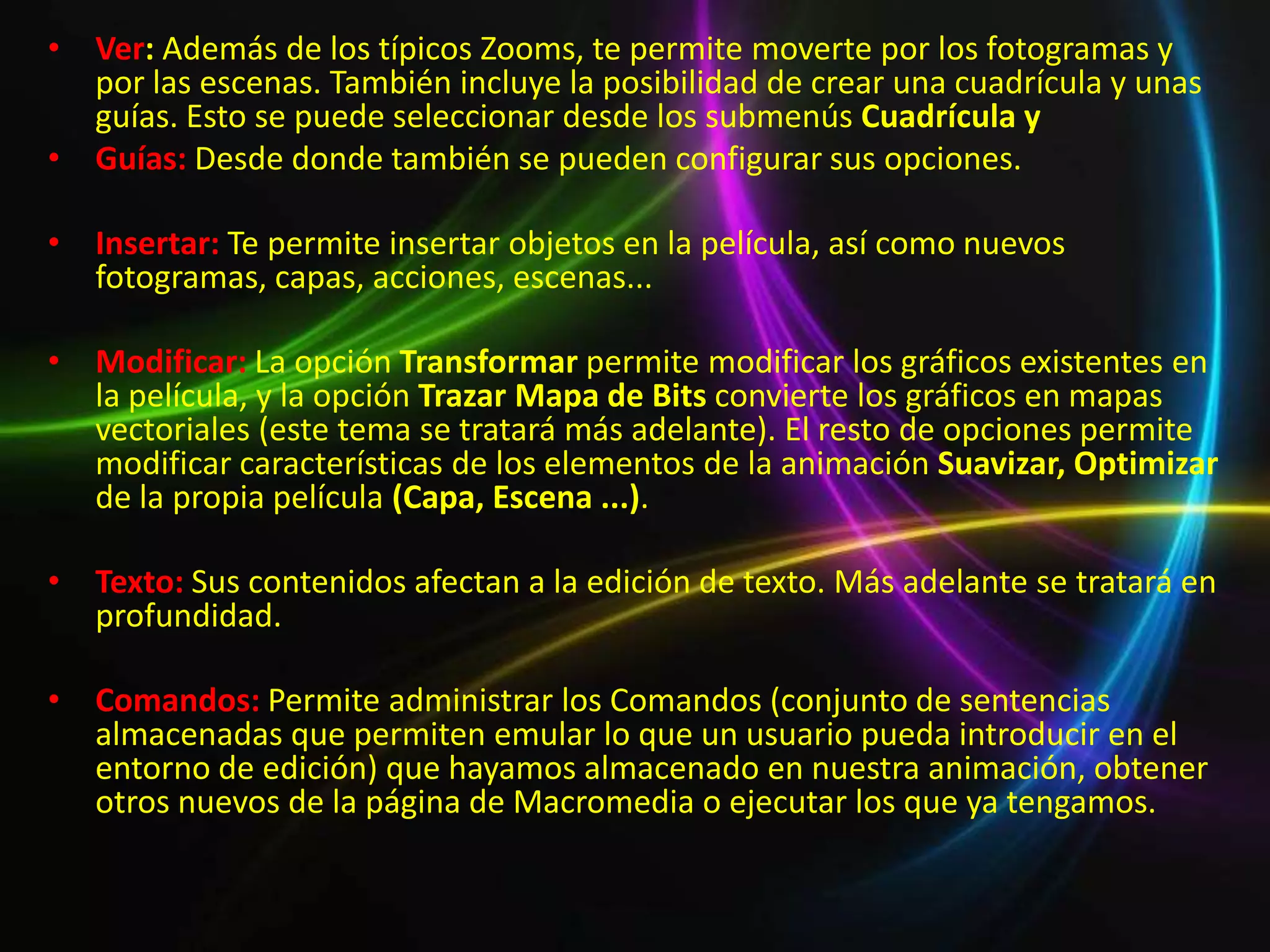 • Ver: Además de los típicos Zooms, te permite moverte por los fotogramas y
  por las escenas. También incluye la posibilidad de crear una cuadrícula y unas
  guías. Esto se puede seleccionar desde los submenús Cuadrícula y
• Guías: Desde donde también se pueden configurar sus opciones.

• Insertar: Te permite insertar objetos en la película, así como nuevos
  fotogramas, capas, acciones, escenas...

• Modificar: La opción Transformar permite modificar los gráficos existentes en
  la película, y la opción Trazar Mapa de Bits convierte los gráficos en mapas
  vectoriales (este tema se tratará más adelante). El resto de opciones permite
  modificar características de los elementos de la animación Suavizar, Optimizar
  de la propia película (Capa, Escena ...).

• Texto: Sus contenidos afectan a la edición de texto. Más adelante se tratará en
  profundidad.

• Comandos: Permite administrar los Comandos (conjunto de sentencias
  almacenadas que permiten emular lo que un usuario pueda introducir en el
  entorno de edición) que hayamos almacenado en nuestra animación, obtener
  otros nuevos de la página de Macromedia o ejecutar los que ya tengamos.
 