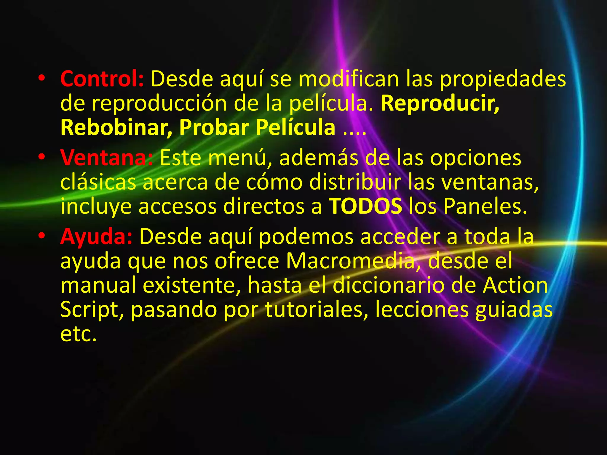• Control: Desde aquí se modifican las propiedades
  de reproducción de la película. Reproducir,
  Rebobinar, Probar Película ....
• Ventana: Este menú, además de las opciones
  clásicas acerca de cómo distribuir las ventanas,
  incluye accesos directos a TODOS los Paneles.
• Ayuda: Desde aquí podemos acceder a toda la
  ayuda que nos ofrece Macromedia, desde el
  manual existente, hasta el diccionario de Action
  Script, pasando por tutoriales, lecciones guiadas
  etc.
 