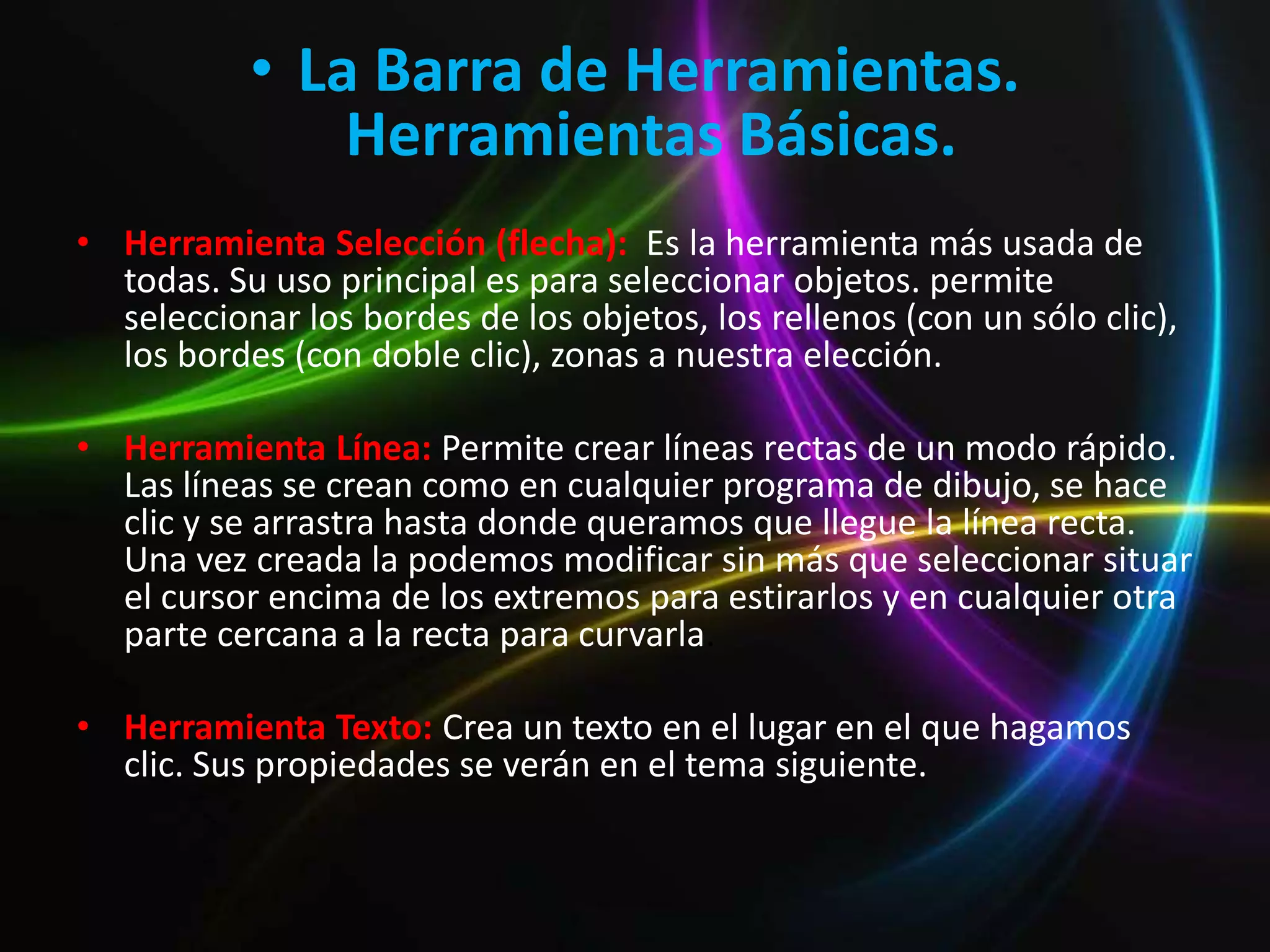 • La Barra de Herramientas.
               Herramientas Básicas.
• Herramienta Selección (flecha): Es la herramienta más usada de
  todas. Su uso principal es para seleccionar objetos. permite
  seleccionar los bordes de los objetos, los rellenos (con un sólo clic),
  los bordes (con doble clic), zonas a nuestra elección.

• Herramienta Línea: Permite crear líneas rectas de un modo rápido.
  Las líneas se crean como en cualquier programa de dibujo, se hace
  clic y se arrastra hasta donde queramos que llegue la línea recta.
  Una vez creada la podemos modificar sin más que seleccionar situar
  el cursor encima de los extremos para estirarlos y en cualquier otra
  parte cercana a la recta para curvarla.

• Herramienta Texto: Crea un texto en el lugar en el que hagamos
  clic. Sus propiedades se verán en el tema siguiente.
 