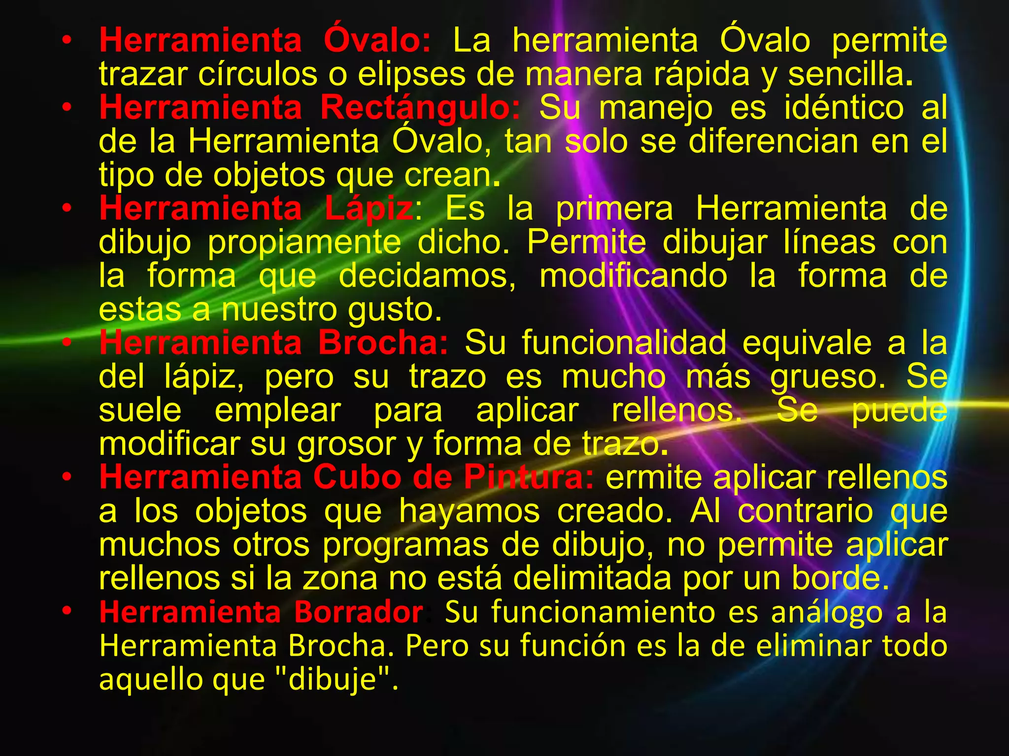 • Herramienta Óvalo: La herramienta Óvalo permite
  trazar círculos o elipses de manera rápida y sencilla.
• Herramienta Rectángulo: Su manejo es idéntico al
  de la Herramienta Óvalo, tan solo se diferencian en el
  tipo de objetos que crean.
• Herramienta Lápiz: Es la primera Herramienta de
  dibujo propiamente dicho. Permite dibujar líneas con
  la forma que decidamos, modificando la forma de
  estas a nuestro gusto.
• Herramienta Brocha: Su funcionalidad equivale a la
  del lápiz, pero su trazo es mucho más grueso. Se
  suele emplear para aplicar rellenos. Se puede
  modificar su grosor y forma de trazo.
• Herramienta Cubo de Pintura: ermite aplicar rellenos
  a los objetos que hayamos creado. Al contrario que
  muchos otros programas de dibujo, no permite aplicar
  rellenos si la zona no está delimitada por un borde.
• Herramienta Borrador: Su funcionamiento es análogo a la
  Herramienta Brocha. Pero su función es la de eliminar todo
  aquello que "dibuje".
 